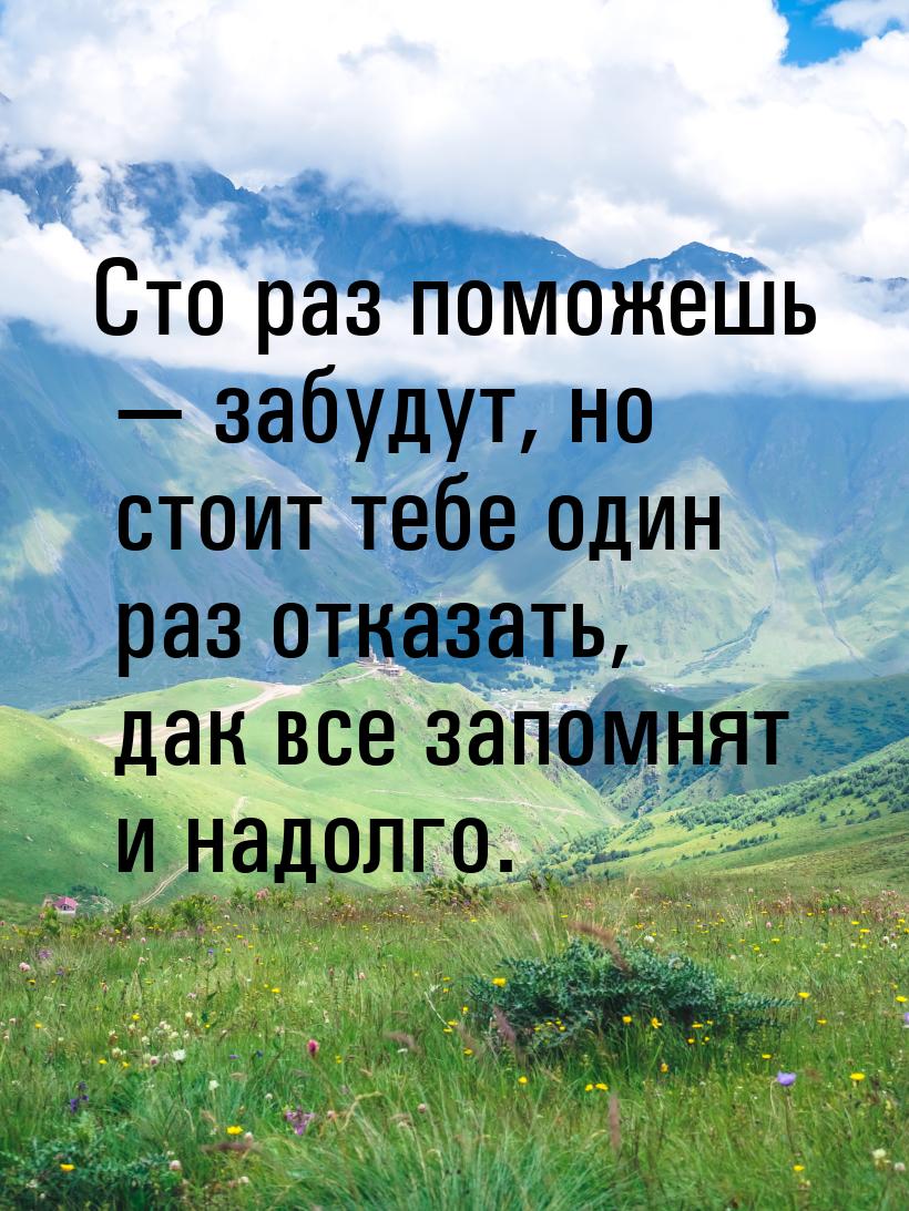 Сто раз поможешь  забудут, но стоит тебе один раз отказать, дак все запомнят и надо