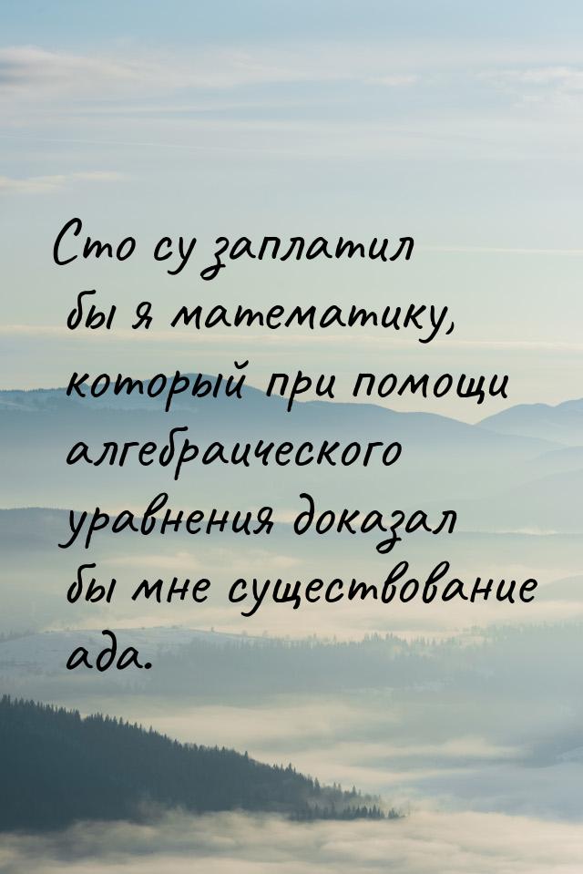 Сто су заплатил бы я математику, который при помощи алгебраического уравнения доказал бы м