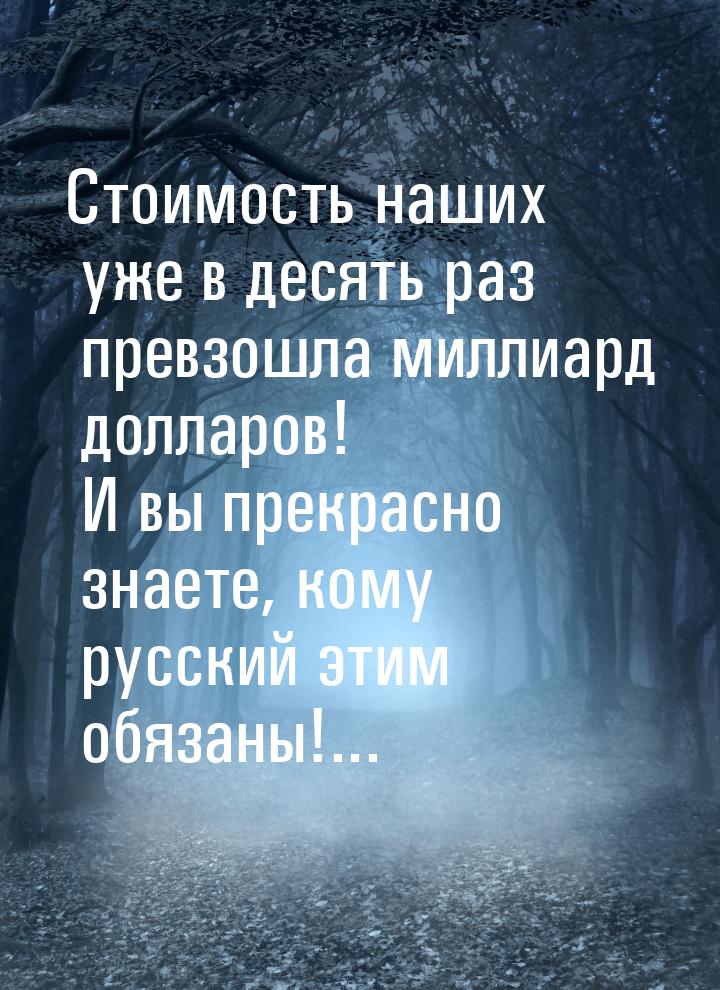 Стоимость наших уже в десять раз превзошла миллиард долларов! И вы прекрасно знаете, кому 