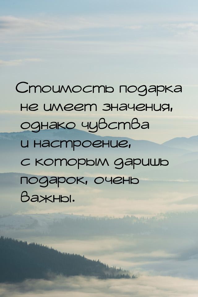 Стоимость подарка не имеет значения, однако чувства и настроение, с которым даришь подарок