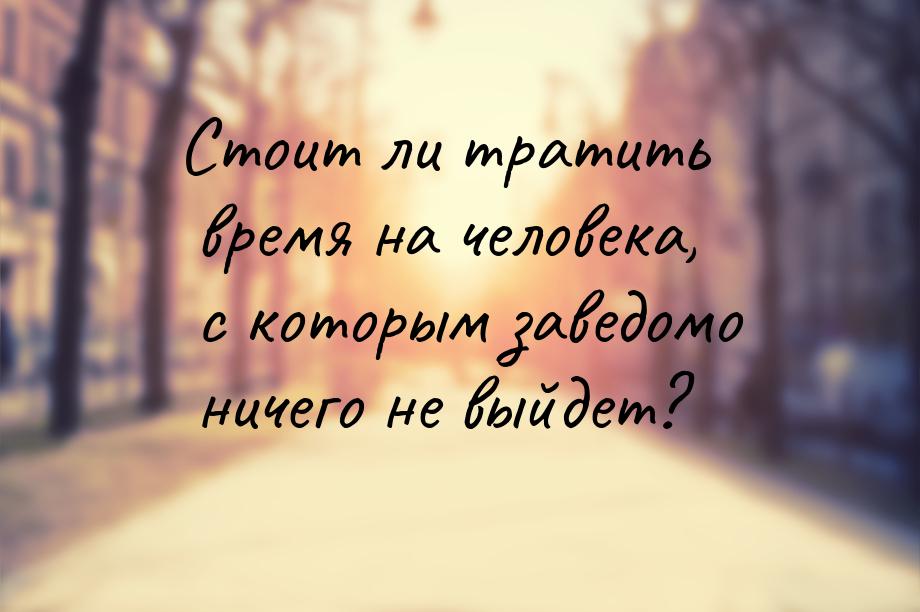 Стоит ли тратить время на человека, с которым заведомо ничего не выйдет?