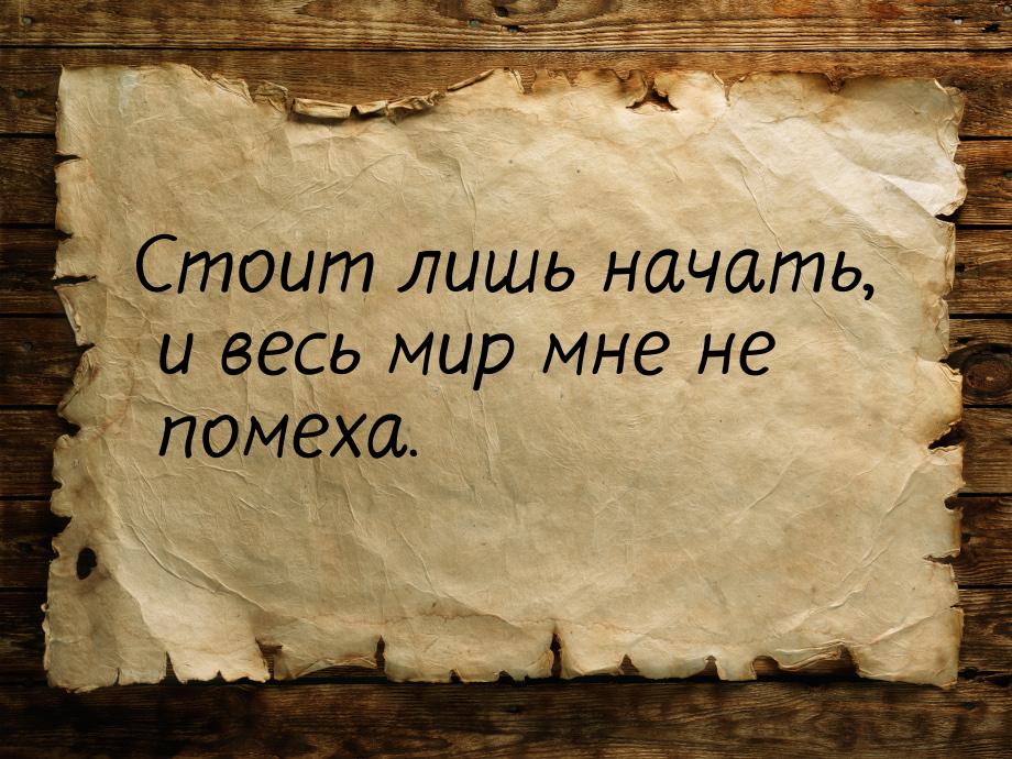 Стоит лишь начать, и весь мир мне не помеха.