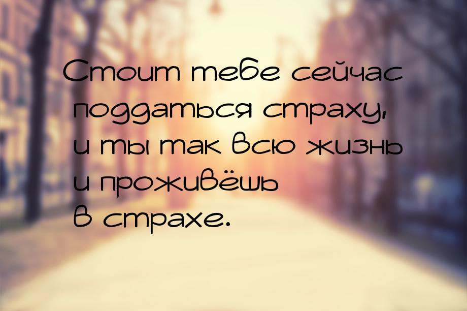 Стоит тебе сейчас поддаться страху, и ты так всю жизнь и проживёшь  в страхе.