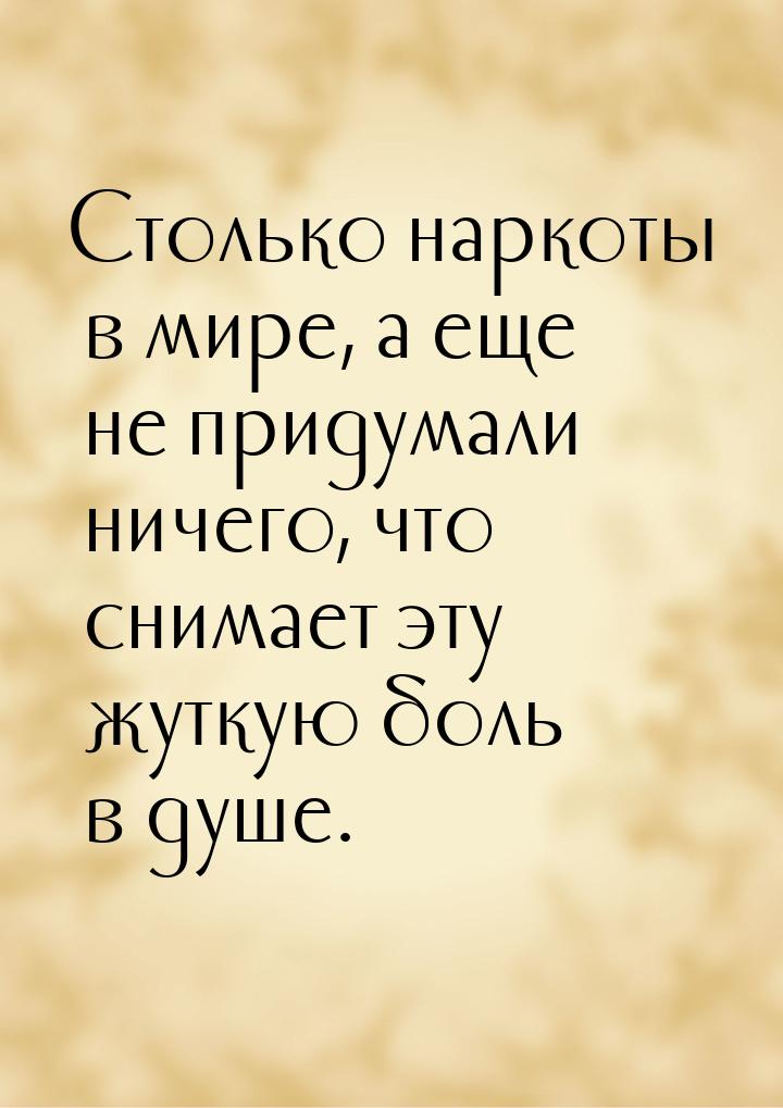 Столько наркоты в мире, а еще не придумали ничего, что снимает эту жуткую боль в душе.