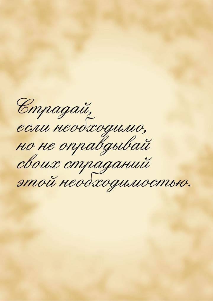 Страдай, если необходимо, но не оправдывай своих страданий этой необходимостью.