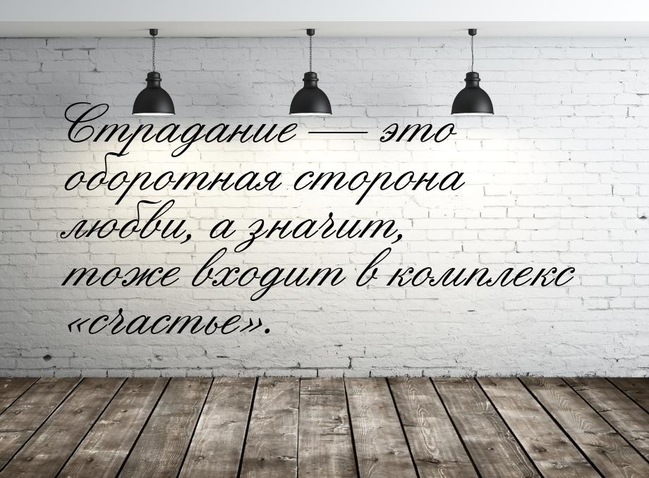 Страдание  это оборотная сторона любви, а значит, тоже входит в комплекс сча