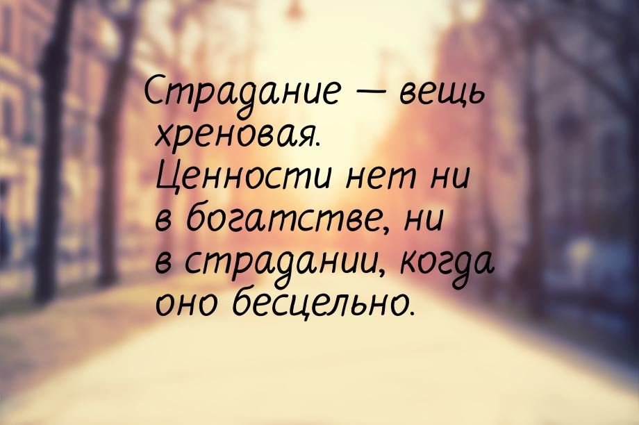 Страдание  вещь хреновая. Ценности нет ни в богатстве, ни в страдании, когда оно бе