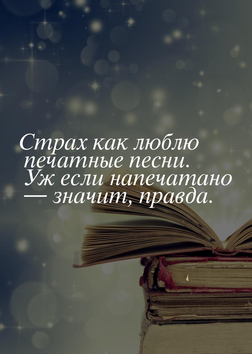 Страх как люблю печатные песни. Уж если напечатано  значит, правда.