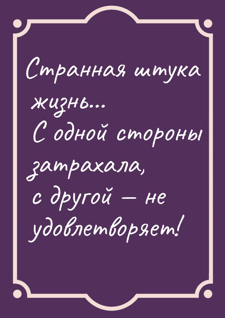 Странная штука жизнь... С одной стороны затрахала, с другой  не удовлетворяет!