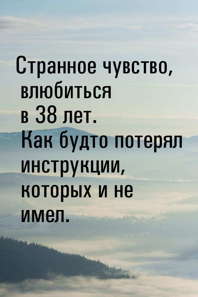 Странное чувство, влюбиться в 38 лет. Как будто потерял инструкции, которых и не имел.