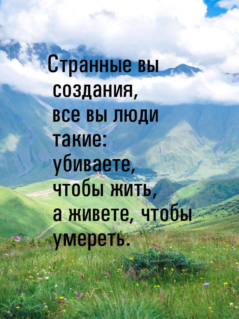 Странные вы создания, все вы люди такие: убиваете, чтобы жить, а живете, чтобы умереть.