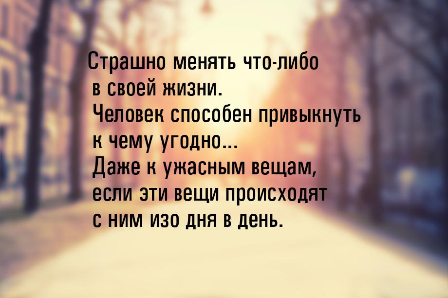 Страшно менять что-либо в своей жизни. Человек способен привыкнуть к чему угодно... Даже к