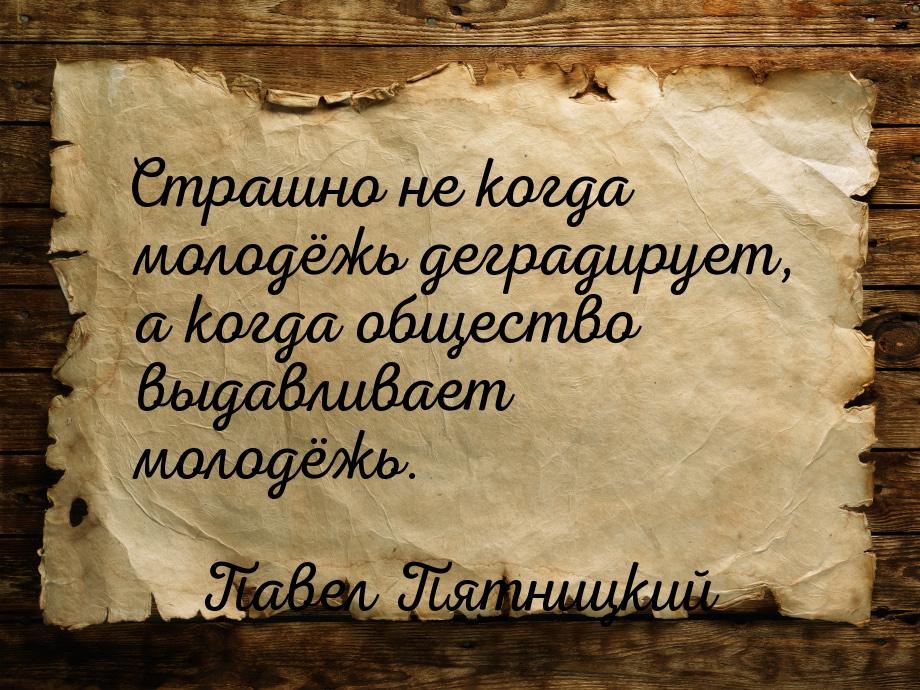 Страшно не когда молодёжь деградирует, а когда общество выдавливает молодёжь.