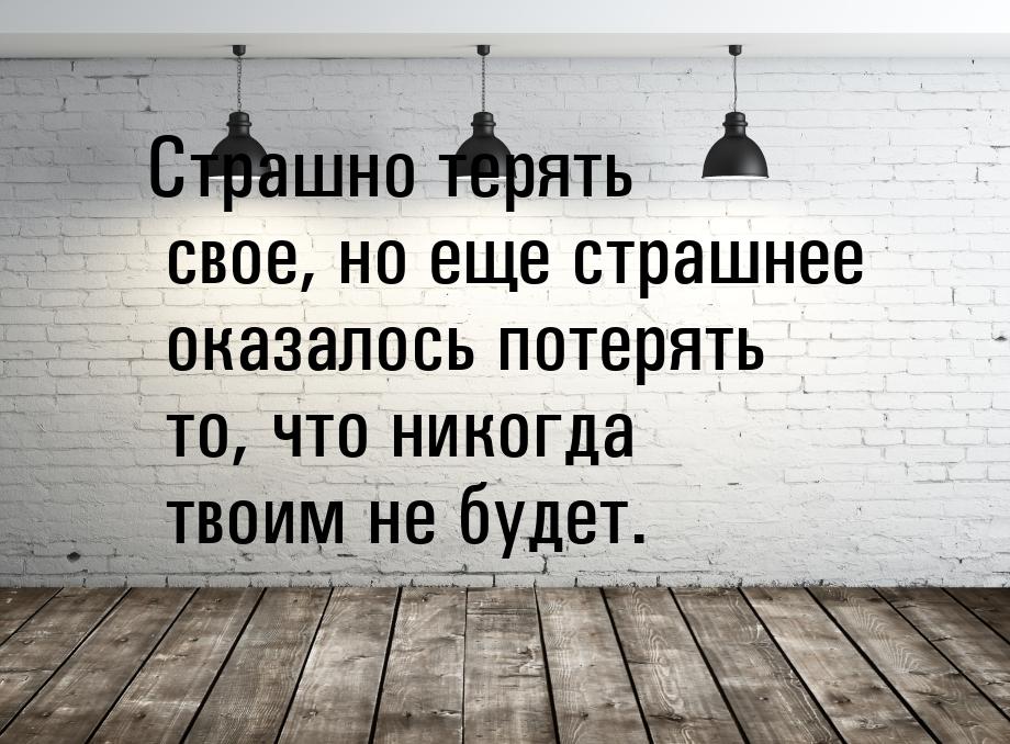 Страшно терять свое, но еще страшнее оказалось потерять то, что никогда твоим не будет.