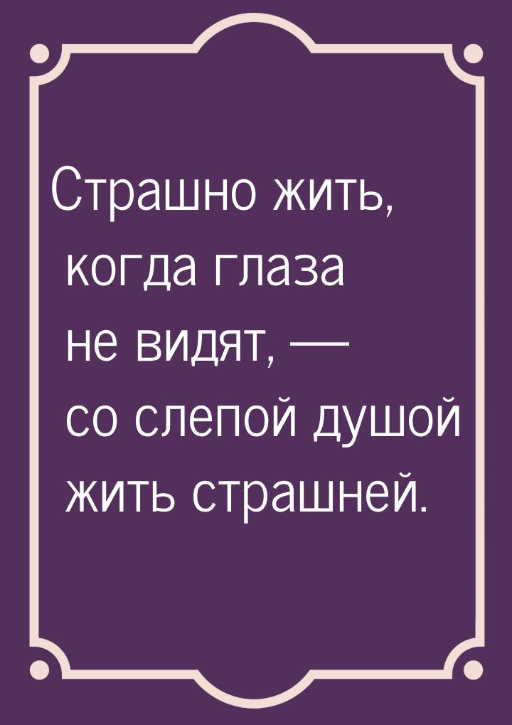 Страшно жить, когда глаза не видят,  со слепой душой жить страшней.