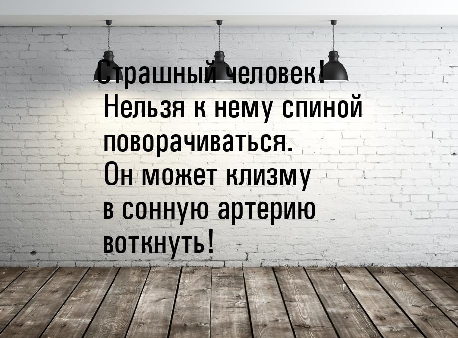 Страшный человек! Нельзя к нему спиной поворачиваться. Он может клизму в сонную артерию во