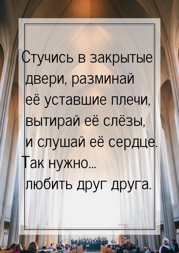 Стучись в закрытые двери, разминай её уставшие плечи, вытирай её слёзы, и слушай её сердце