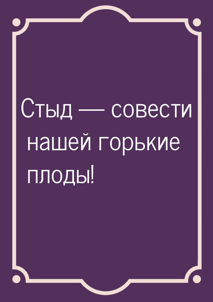 Стыд — совести нашей горькие плоды!