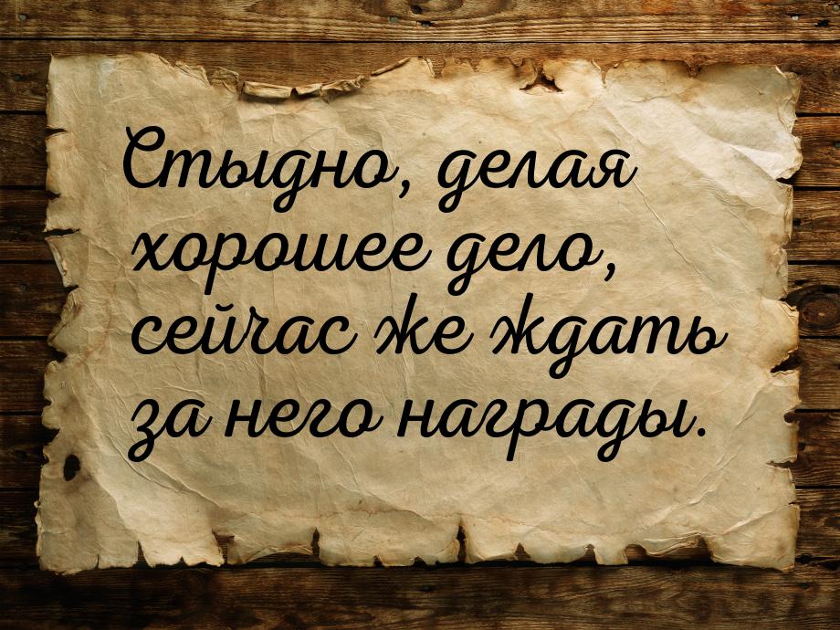 Стыдно, делая хорошее дело, сейчас же ждать за него награды.