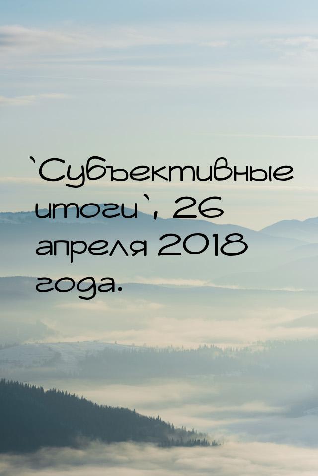 `Субъективные итоги`, 26 апреля 2018 года.