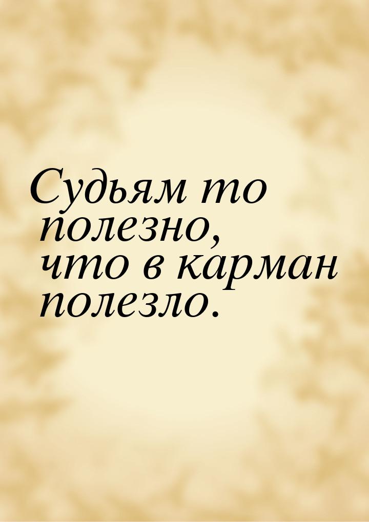 Судьям то полезно, что в карман полезло.