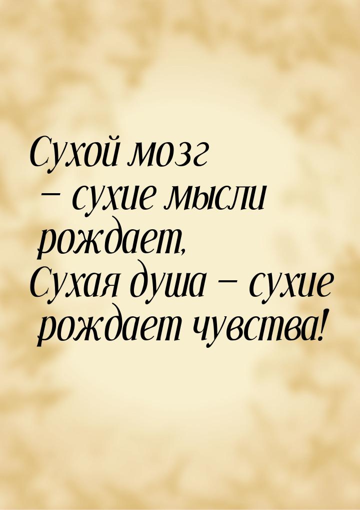 Сухой мозг — сухие мысли рождает, Сухая душа — сухие рождает чувства!