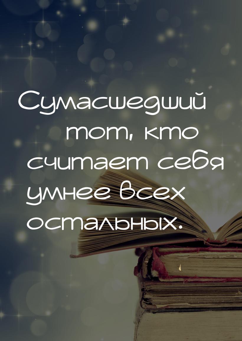 Сумасшедший  тот, кто считает себя умнее всех остальных.