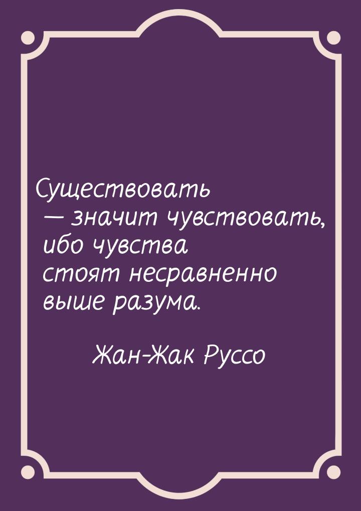 Существовать  значит чувствовать, ибо чувства стоят несравненно выше разума.