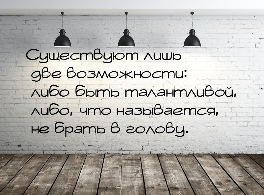 Существуют лишь две возможности: либо быть талантливой, либо, что называется, не брать в г