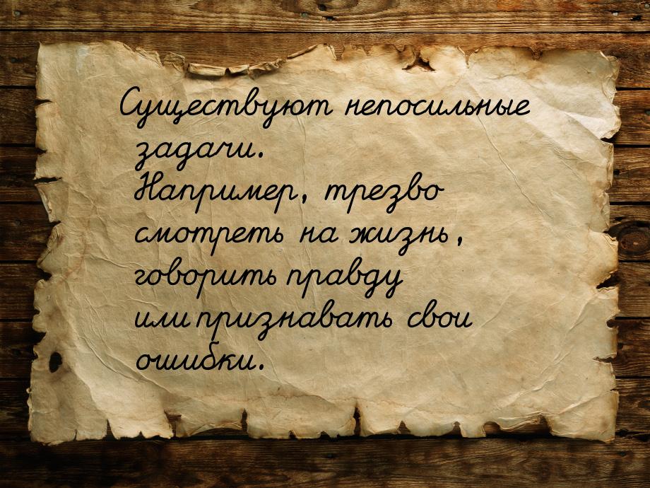 Существуют непосильные задачи. Например, трезво смотреть на жизнь, говорить правду или при