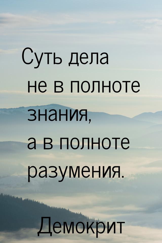 Суть дела не в полноте знания, а в полноте разумения.