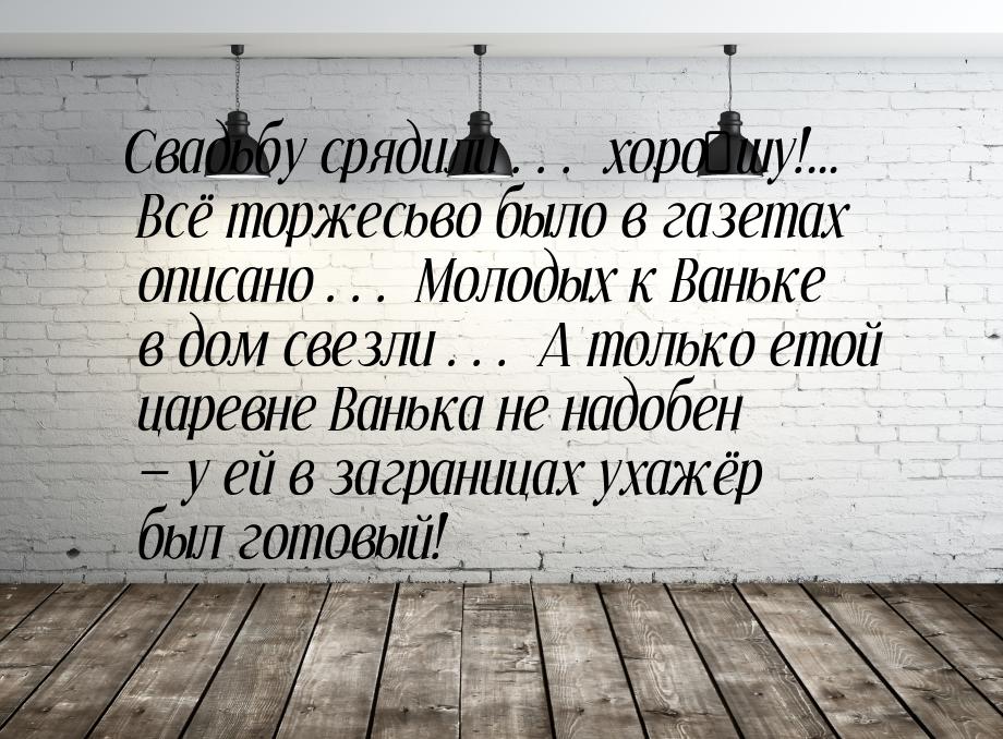 Свадьбу срядили… хоро́шу!... Всё торжесьво было в газетах описано… Молодых к Ваньке в дом 