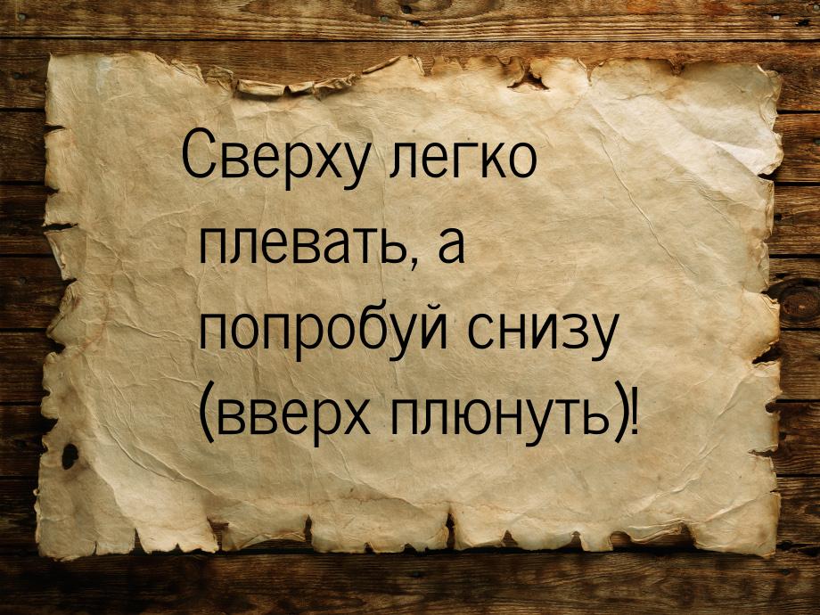 Сверху легко плевать, а попробуй снизу (вверх плюнуть)!