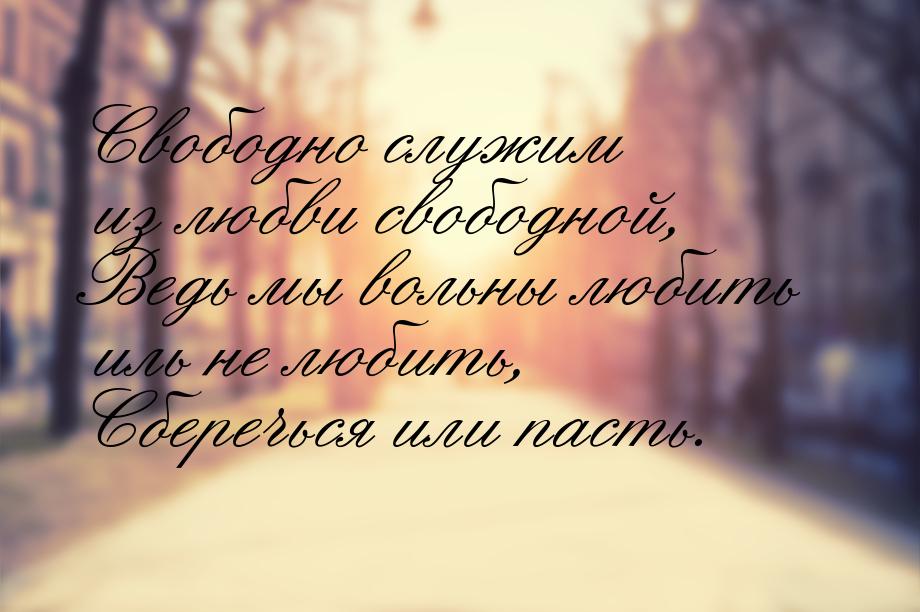 Свободно служим из любви свободной, Ведь мы вольны любить иль не любить, Сберечься или пас