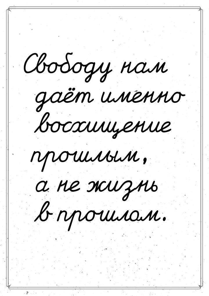 Свободу нам даёт именно восхищение прошлым, а не жизнь в прошлом.