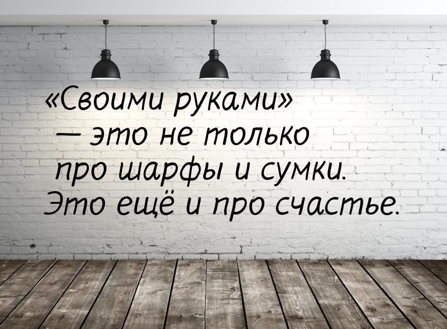 Своими руками  это не только про шарфы и сумки. Это ещё и про счастье