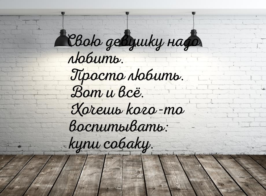 Свою девушку надо любить. Просто любить. Вот и всё. Хочешь кого-то воспитывать: купи собак