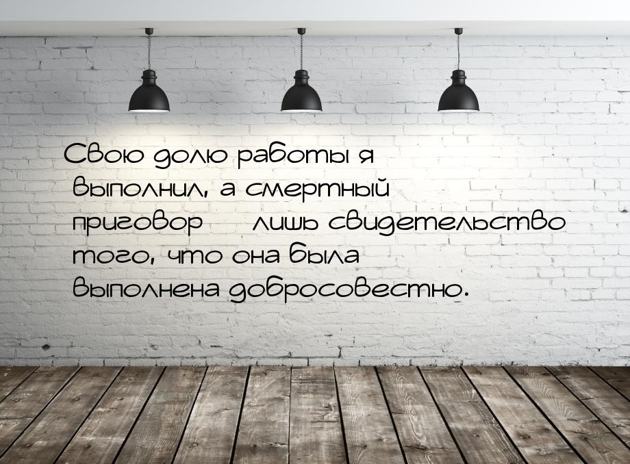 Свою долю работы я выполнил, а смертный приговор  лишь свидетельство того, что она 