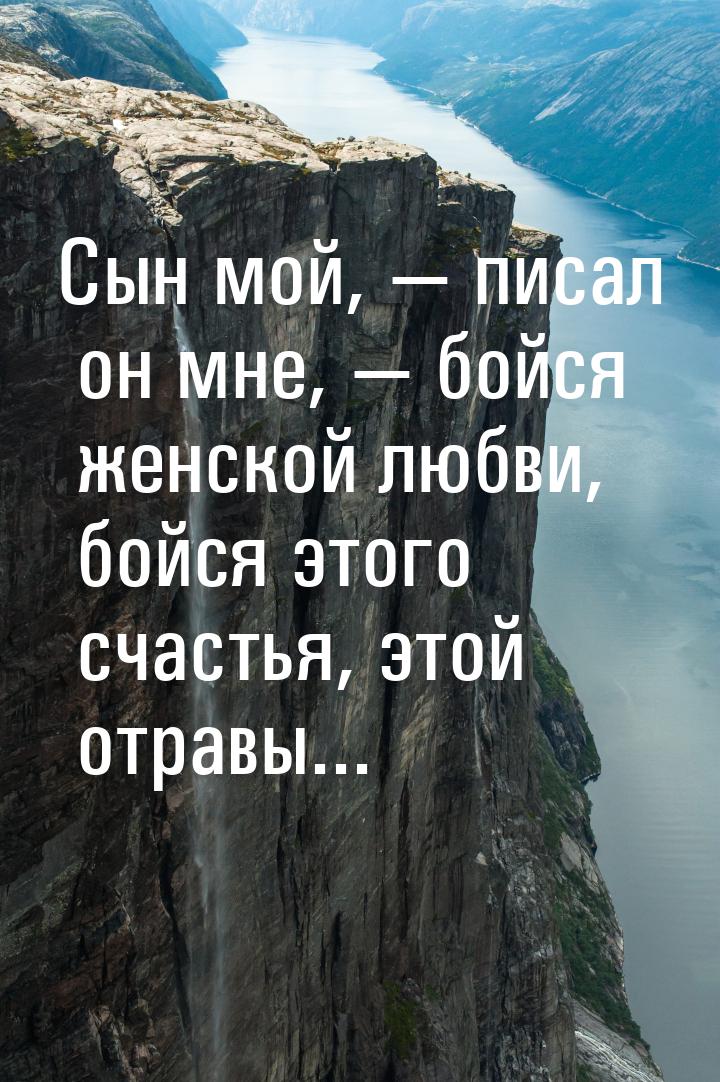 Сын мой, — писал он мне, — бойся женской любви, бойся этого счастья, этой отравы...