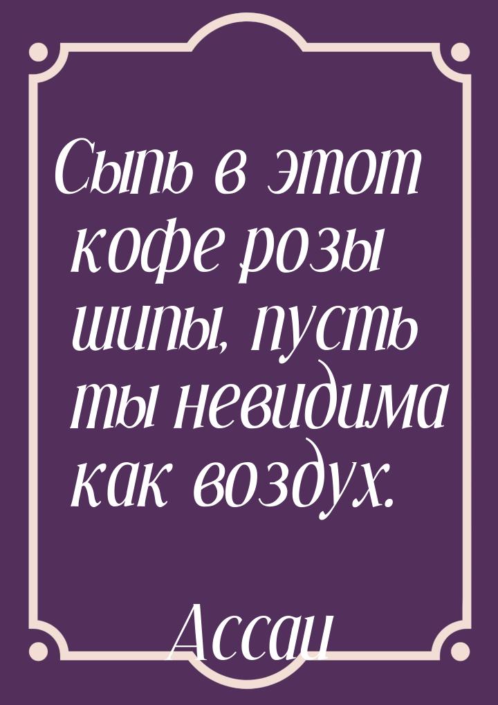 Сыпь в этот кофе розы шипы, пусть ты невидима как воздух.