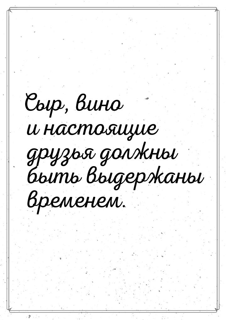 Сыр, вино и настоящие друзья должны быть выдержаны временем.