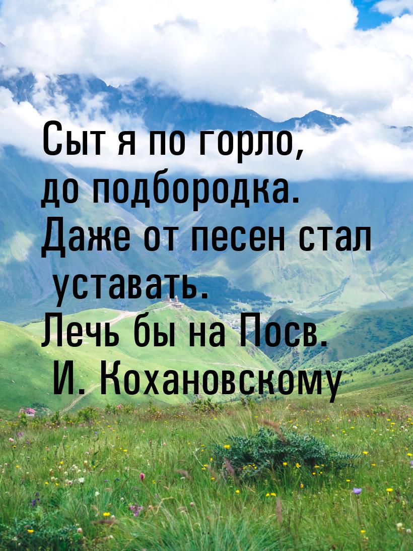 Сыт я по горло, до подбородка. Даже от песен стал уставать. Лечь бы на Посв. И. Кохановско