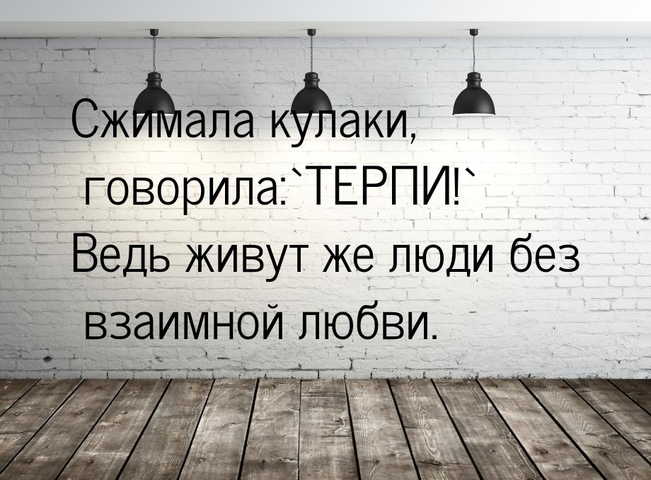 Сжимала кулаки, говорила:`ТЕРПИ!` Ведь живут же люди без взаимной любви.