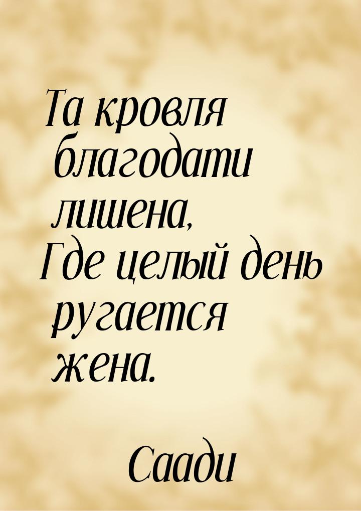 Та кровля благодати лишена, Где целый день ругается жена.