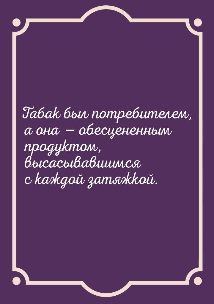 Табак был потребителем, а она  обесцененным продуктом, высасывавшимся с каждой затя