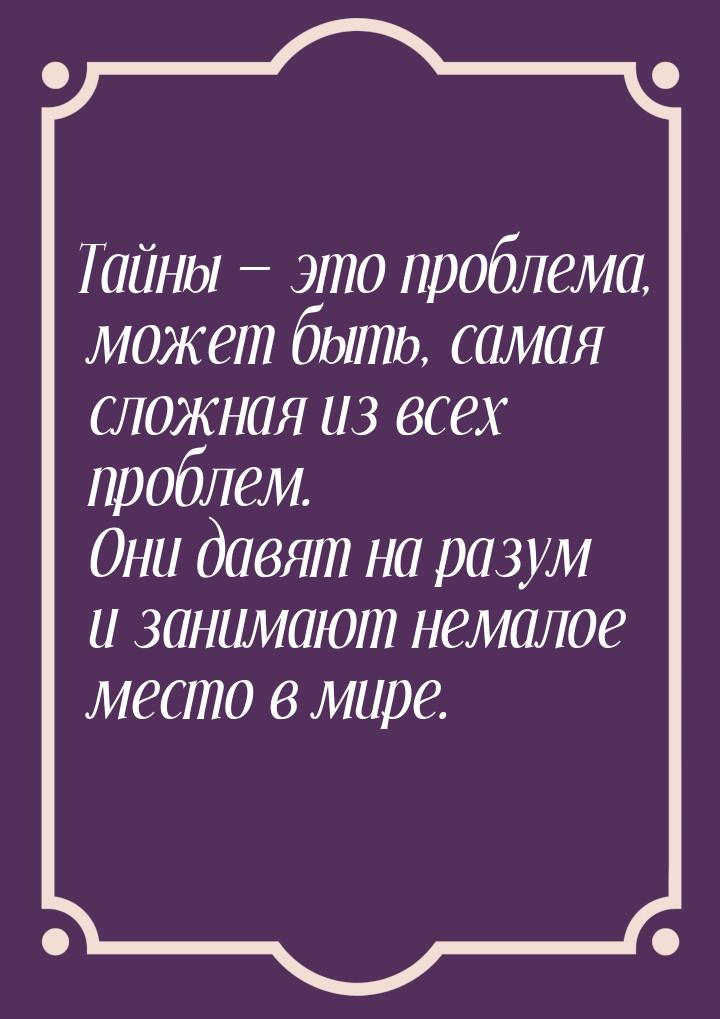 Тайны  это проблема, может быть, самая сложная из всех проблем. Они давят на разум 