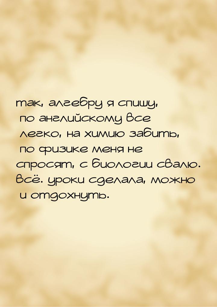 так, алгебру я спишу, по английскому все легко, на химию забить, по физике меня не спросят