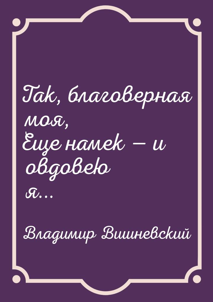 Так, благоверная моя, Еще намек  и овдовею я...