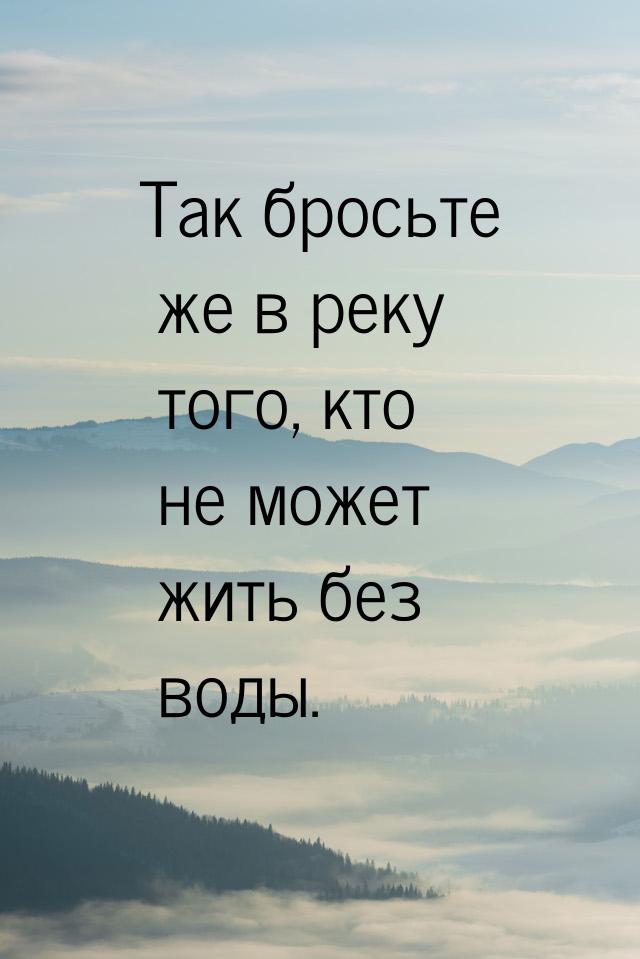 Так бросьте же в реку того, кто не может жить без воды.