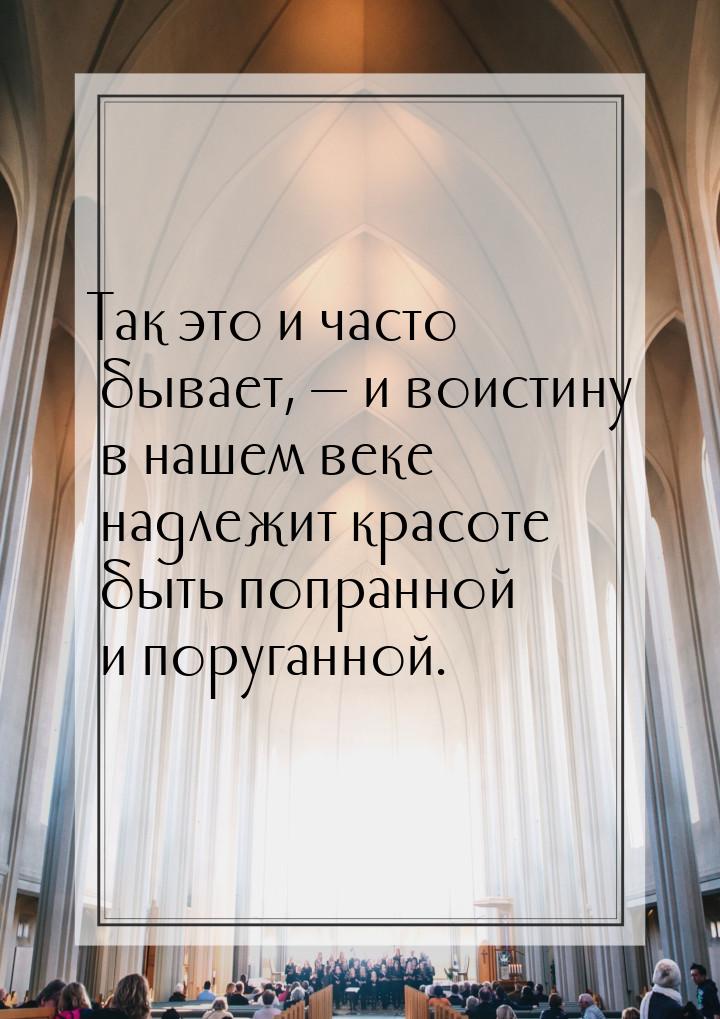 Так это и часто бывает,  и воистину в нашем веке надлежит красоте быть попранной и 